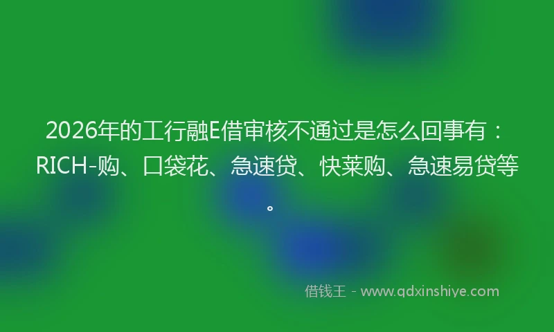 2026年的工行融E借审核不通过是怎么回事有：RICH-购、口袋花、急速贷、快莱购、急速易贷等。