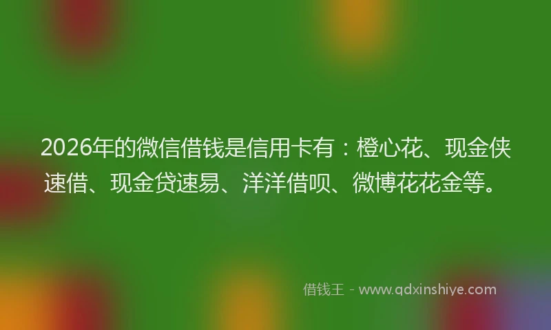 2026年的微信借钱是信用卡有：橙心花、现金侠速借、现金贷速易、洋洋借呗、微博花花金等。