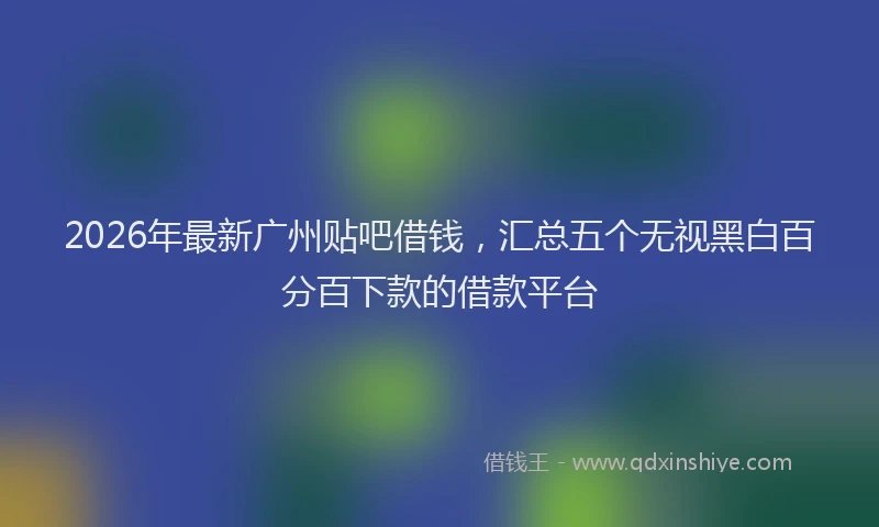 2026年最新广州贴吧借钱，汇总五个无视黑白百分百下款的借款平台
