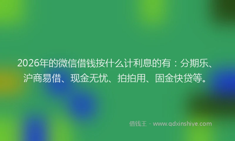 2026年的微信借钱按什么计利息的有：分期乐、沪商易借、现金无忧、拍拍用、固金快贷等。
