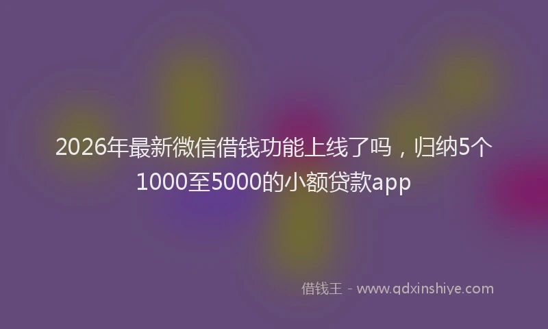 2026年最新微信借钱功能上线了吗，归纳5个1000至5000的小额贷款app