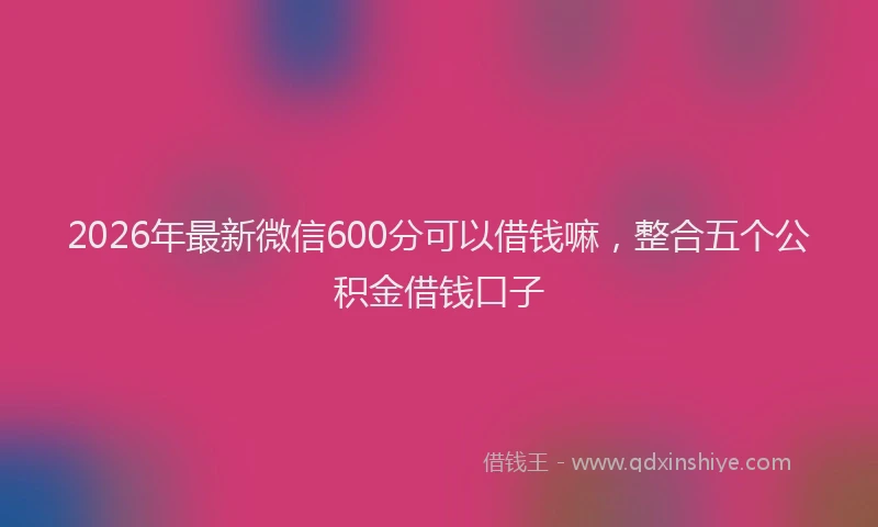 2026年最新微信600分可以借钱嘛，整合五个公积金借钱口子