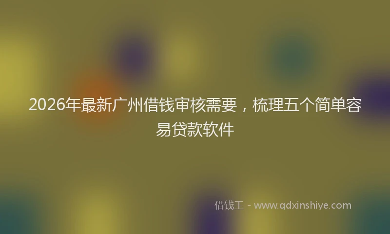 2026年最新广州借钱审核需要，梳理五个简单容易贷款软件