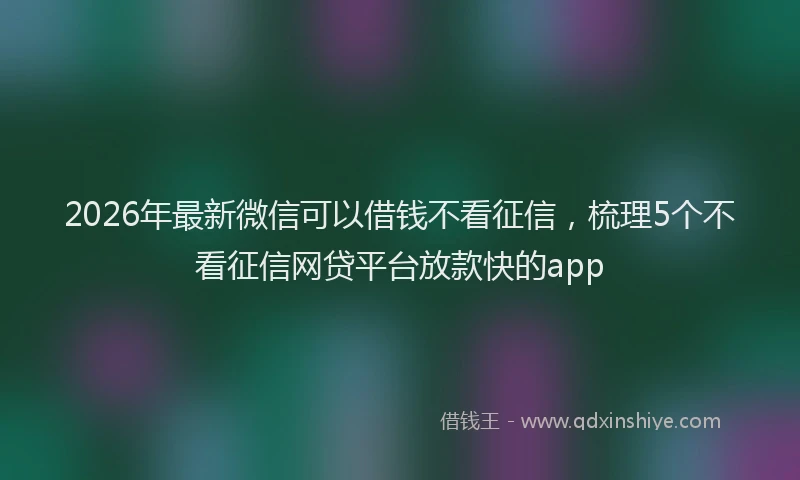 2026年最新微信可以借钱不看征信，梳理5个不看征信网贷平台放款快的app