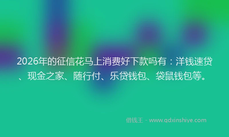 2026年的征信花马上消费好下款吗有：洋钱速贷、现金之家、随行付、乐贷钱包、袋鼠钱包等。