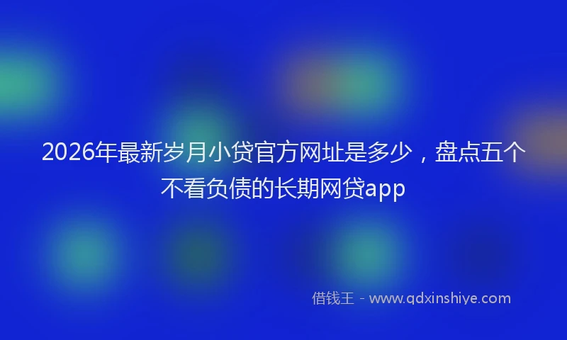2026年最新岁月小贷官方网址是多少，盘点五个不看负债的长期网贷app