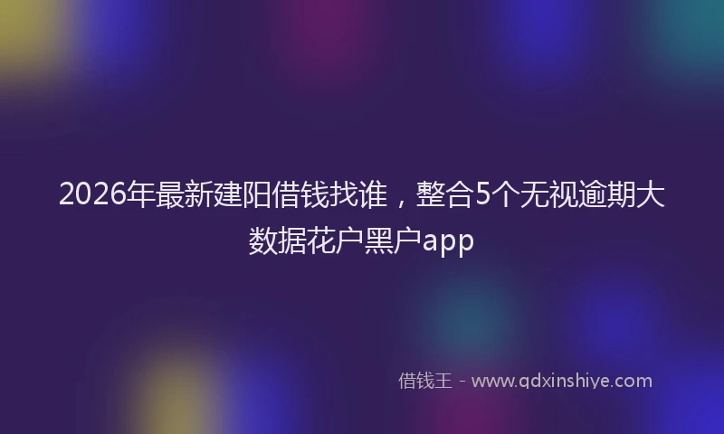 2026年最新建阳借钱找谁，整合5个无视逾期大数据花户黑户app