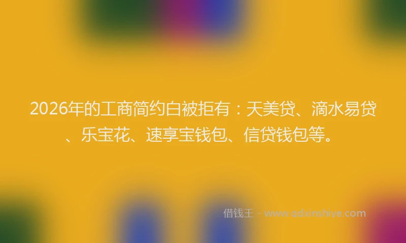 2026年的工商简约白被拒有：天美贷、滴水易贷、乐宝花、速享宝钱包、信贷钱包等。