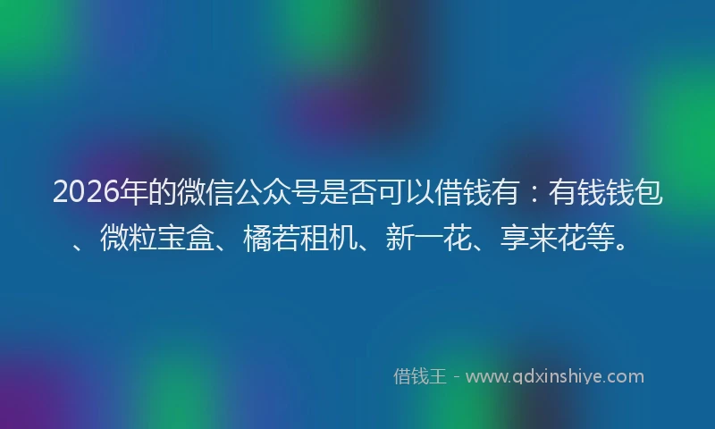 2026年的微信公众号是否可以借钱有：有钱钱包、微粒宝盒、橘若租机、新一花、享来花等。