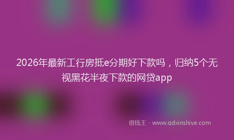 2026年最新工行房抵e分期好下款吗，归纳5个无视黑花半夜下款的网贷app