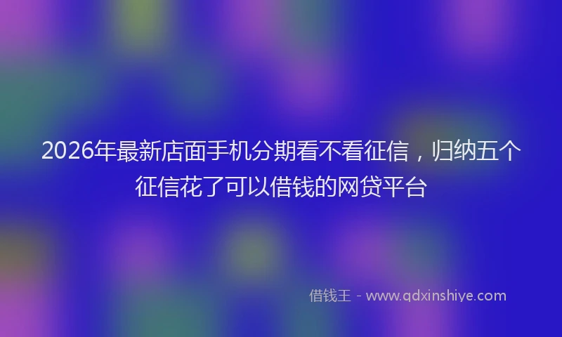 2026年最新店面手机分期看不看征信，归纳五个征信花了可以借钱的网贷平台