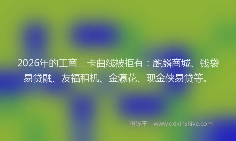 2026年的工商二卡曲线被拒有：麒麟商城、钱袋易贷融、友福租机、金瀛花、现金侠易贷等。