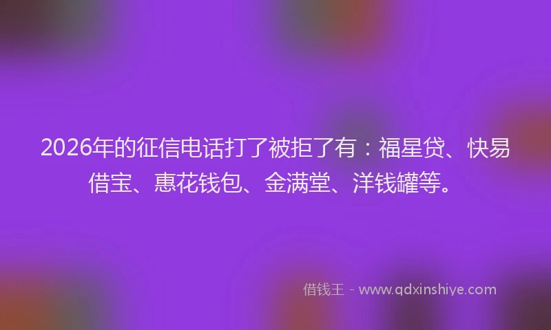 2026年的征信电话打了被拒了有：福星贷、快易借宝、惠花钱包、金满堂、洋钱罐等。