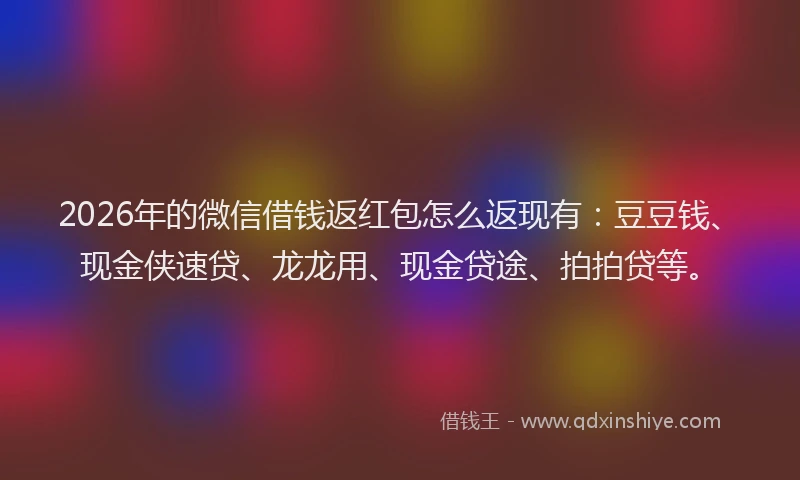 2026年的微信借钱返红包怎么返现有：豆豆钱、现金侠速贷、龙龙用、现金贷途、拍拍贷等。