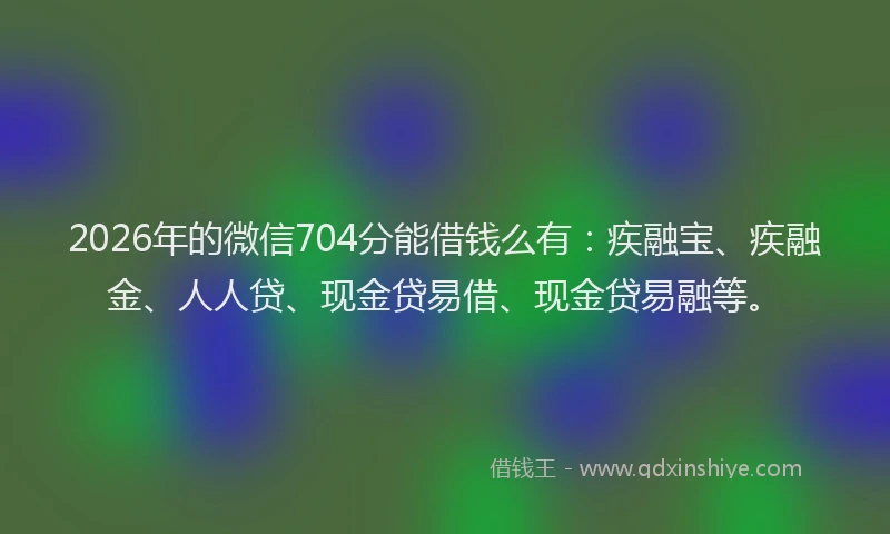 2026年的微信704分能借钱么有：疾融宝、疾融金、人人贷、现金贷易借、现金贷易融等。
