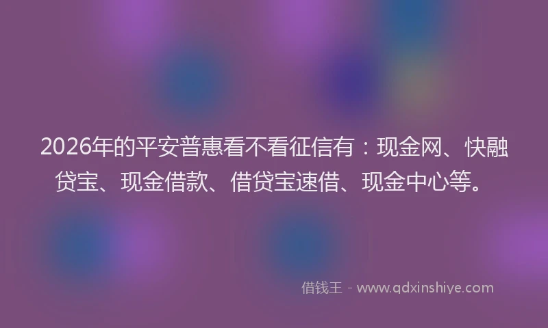 2026年的平安普惠看不看征信有：现金网、快融贷宝、现金借款、借贷宝速借、现金中心等。