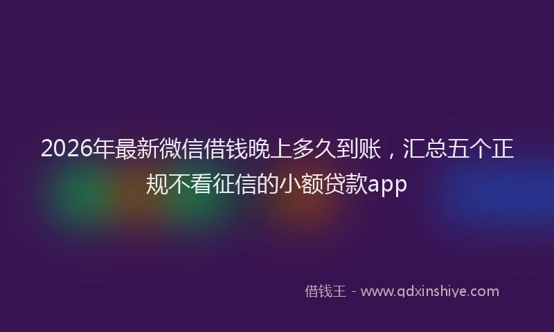 2026年最新微信借钱晚上多久到账，汇总五个正规不看征信的小额贷款app