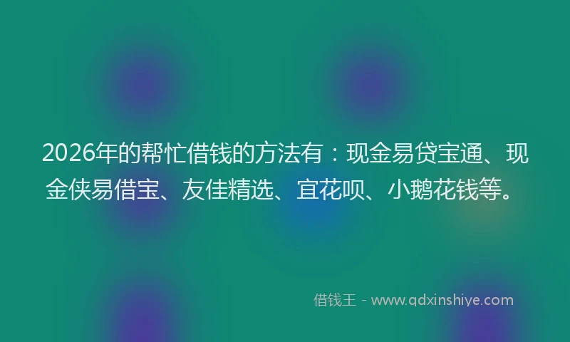 2026年的帮忙借钱的方法有：现金易贷宝通、现金侠易借宝、友佳精选、宜花呗、小鹅花钱等。
