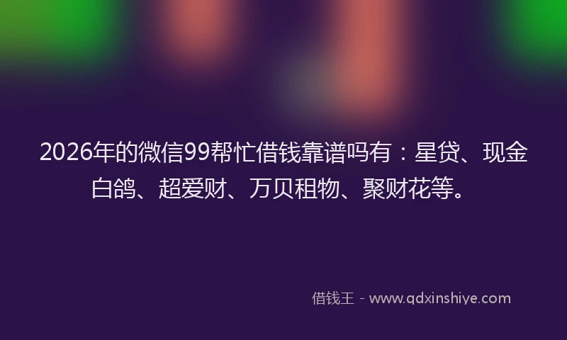 2026年的微信99帮忙借钱靠谱吗有：星贷、现金白鸽、超爱财、万贝租物、聚财花等。