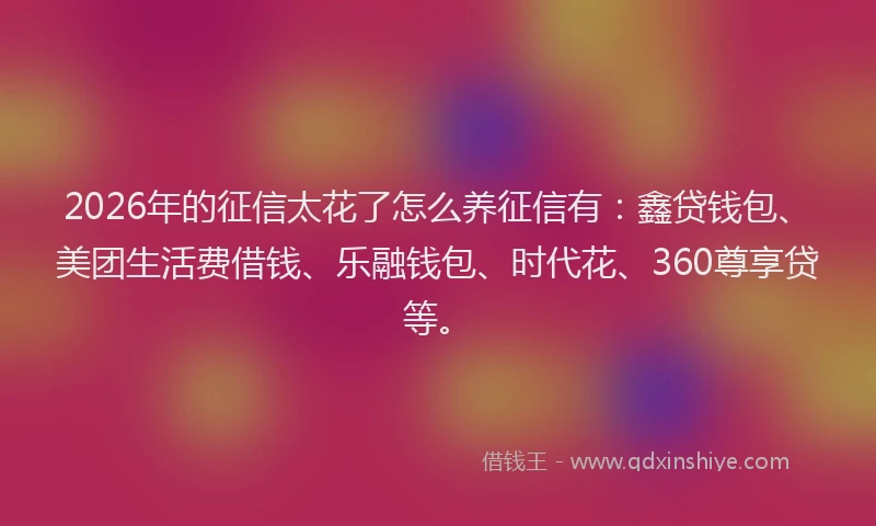 2026年的征信太花了怎么养征信有：鑫贷钱包、美团生活费借钱、乐融钱包、时代花、360尊享贷等。