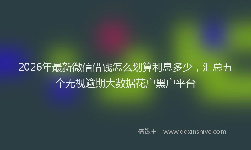 2026年最新微信借钱怎么划算利息多少，汇总五个无视逾期大数据花户黑户平台