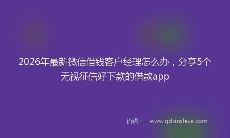 2026年最新微信借钱客户经理怎么办，分享5个无视征信好下款的借款app