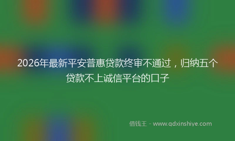 2026年最新平安普惠贷款终审不通过，归纳五个贷款不上诚信平台的口子