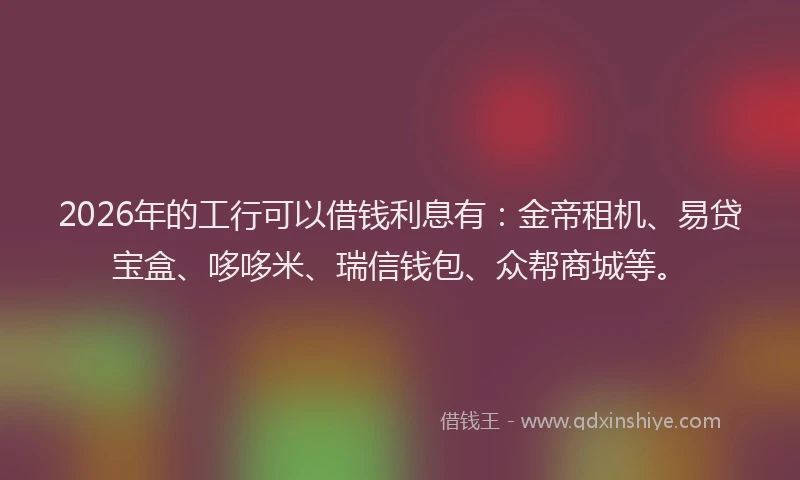 2026年的工行可以借钱利息有：金帝租机、易贷宝盒、哆哆米、瑞信钱包、众帮商城等。