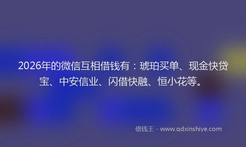 2026年的微信互相借钱有：琥珀买单、现金快贷宝、中安信业、闪借快融、恒小花等。
