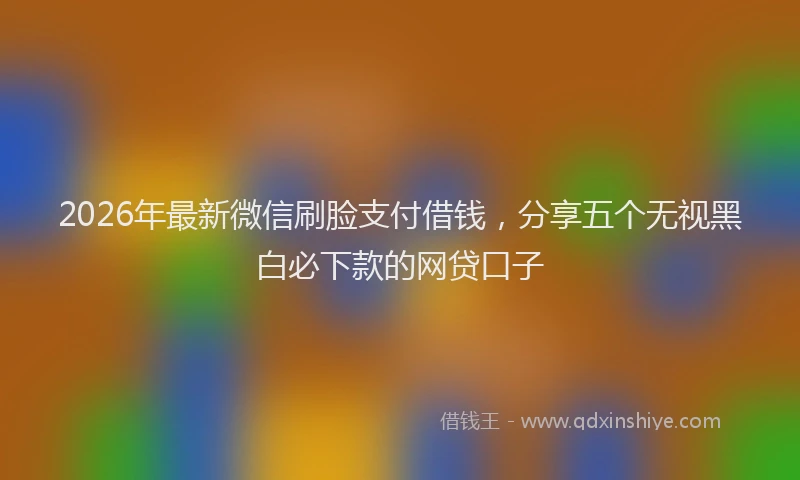 2026年最新微信刷脸支付借钱，分享五个无视黑白必下款的网贷口子