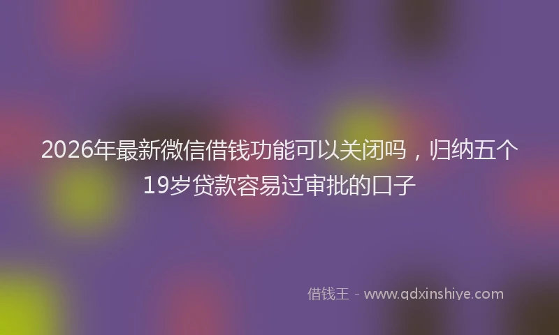 2026年最新微信借钱功能可以关闭吗，归纳五个19岁贷款容易过审批的口子