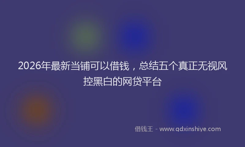 2026年最新当铺可以借钱，总结五个真正无视风控黑白的网贷平台