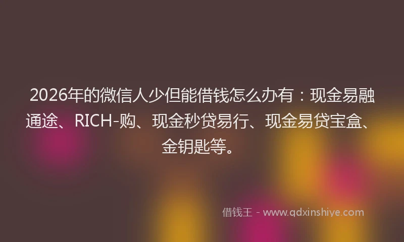 2026年的微信人少但能借钱怎么办有：现金易融通途、RICH-购、现金秒贷易行、现金易贷宝盒、金钥匙等。