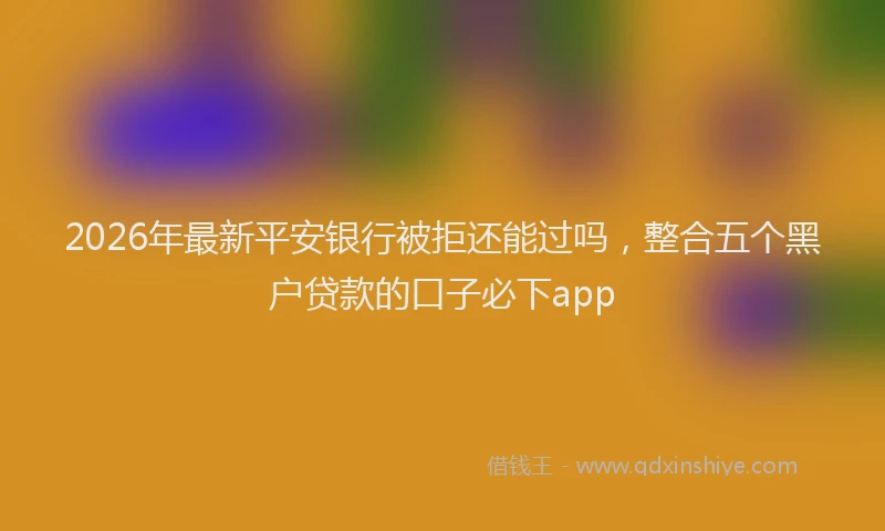 2026年最新平安银行被拒还能过吗，整合五个黑户贷款的口子必下app