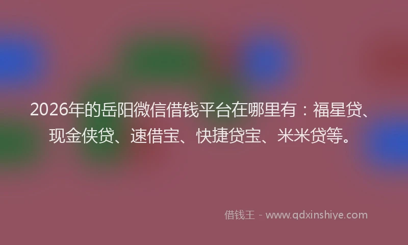 2026年的岳阳微信借钱平台在哪里有：福星贷、现金侠贷、速借宝、快捷贷宝、米米贷等。