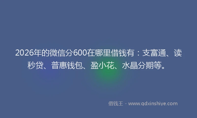 2026年的微信分600在哪里借钱有：支富通、读秒贷、普惠钱包、盈小花、水晶分期等。