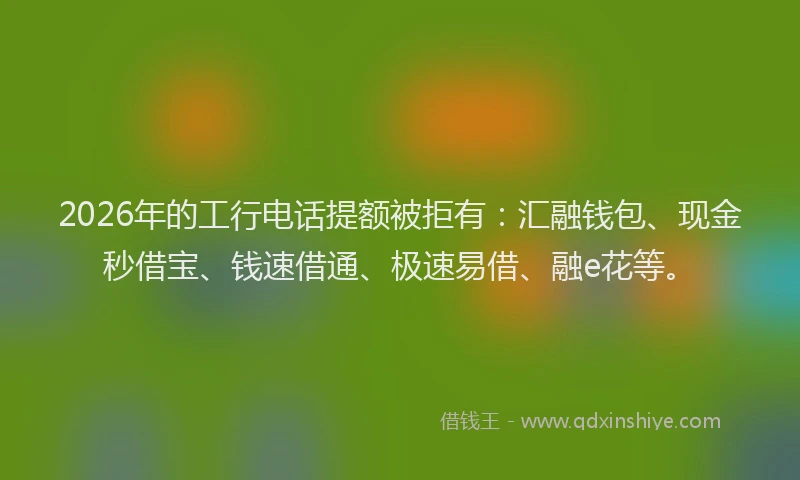 2026年的工行电话提额被拒有：汇融钱包、现金秒借宝、钱速借通、极速易借、融e花等。