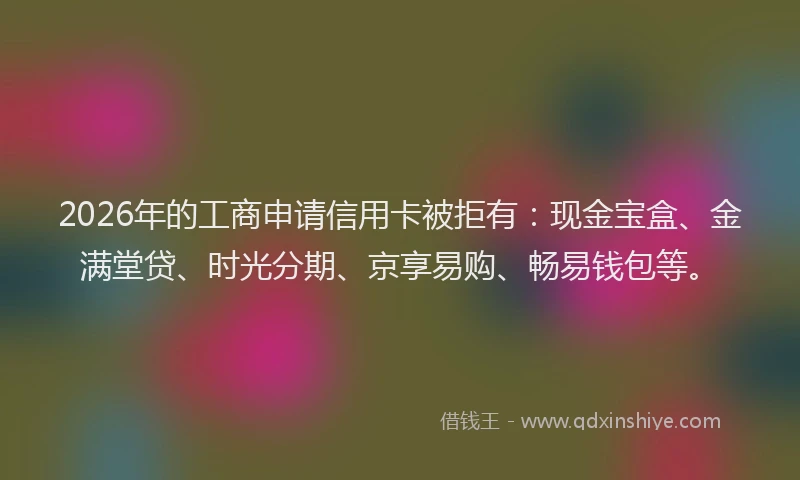 2026年的工商申请信用卡被拒有：现金宝盒、金满堂贷、时光分期、京享易购、畅易钱包等。