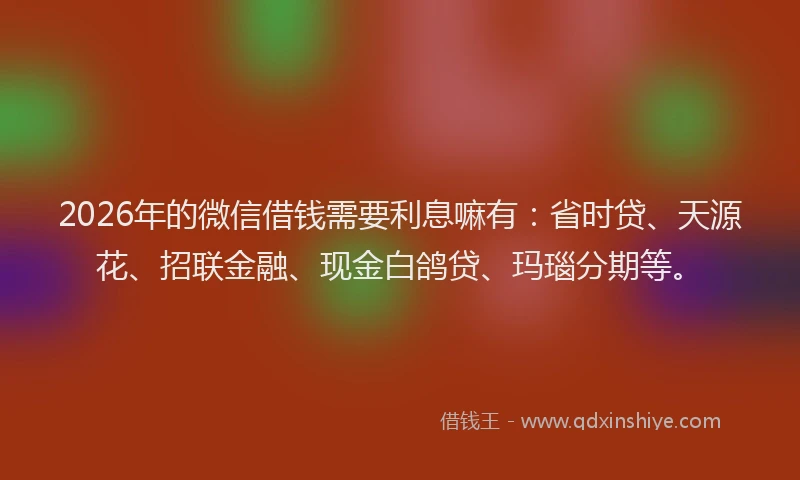 2026年的微信借钱需要利息嘛有：省时贷、天源花、招联金融、现金白鸽贷、玛瑙分期等。