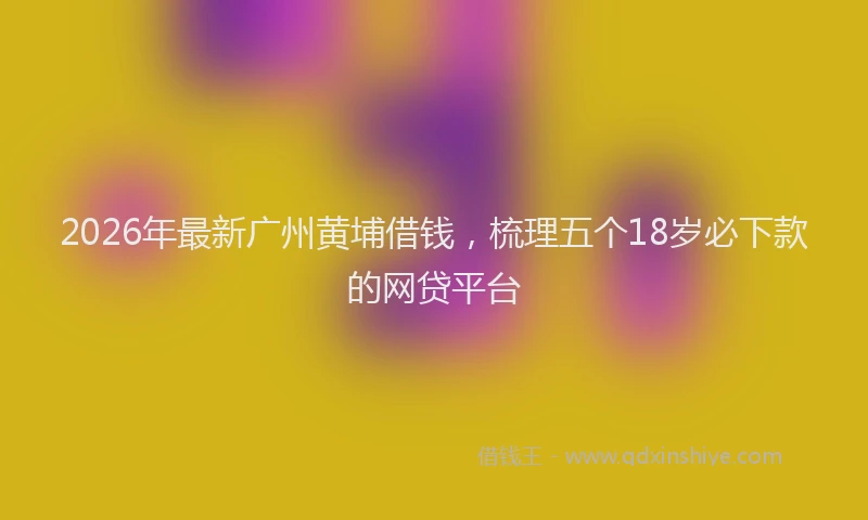 2026年最新广州黄埔借钱，梳理五个18岁必下款的网贷平台