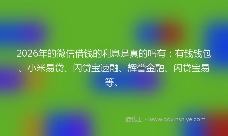 2026年的微信借钱的利息是真的吗有：有钱钱包、小米易贷、闪贷宝速融、辉誉金融、闪贷宝易等。