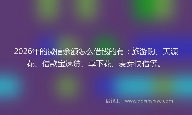 2026年的微信余额怎么借钱的有：旅游购、天源花、借款宝速贷、享下花、麦芽快借等。