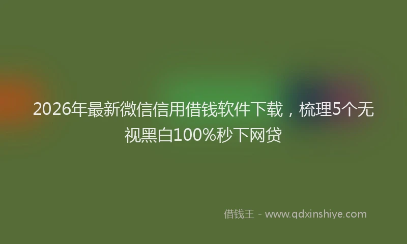 2026年最新微信信用借钱软件下载，梳理5个无视黑白100%秒下网贷