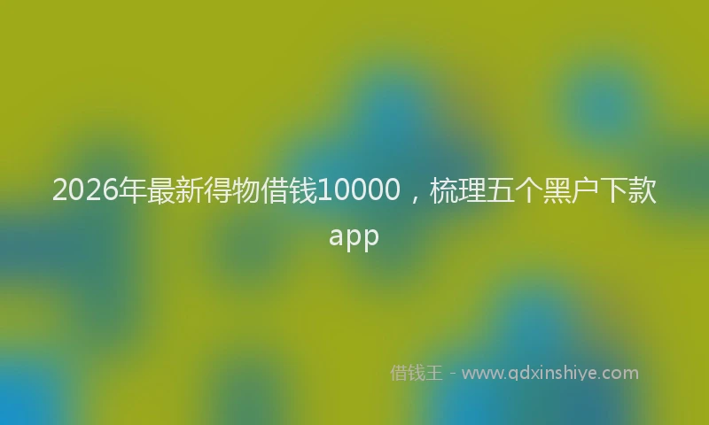 2026年最新得物借钱10000，梳理五个黑户下款app