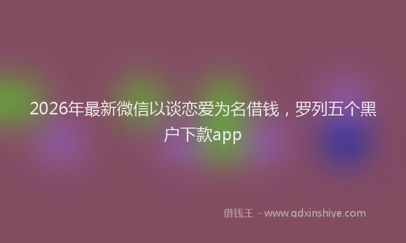 2026年最新微信以谈恋爱为名借钱，罗列五个黑户下款app