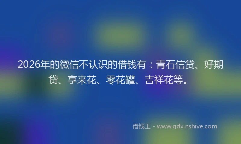 2026年的微信不认识的借钱有：青石信贷、好期贷、享来花、零花罐、吉祥花等。
