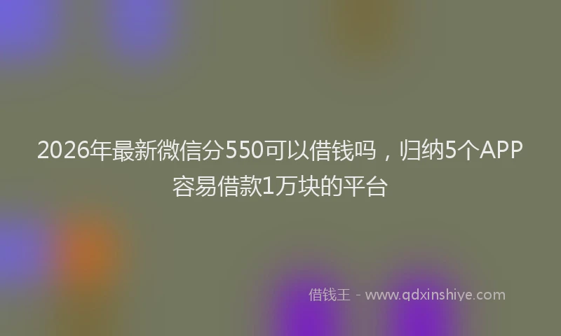 2026年最新微信分550可以借钱吗，归纳5个APP容易借款1万块的平台