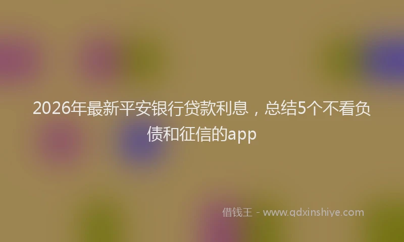 2026年最新平安银行贷款利息，总结5个不看负债和征信的app