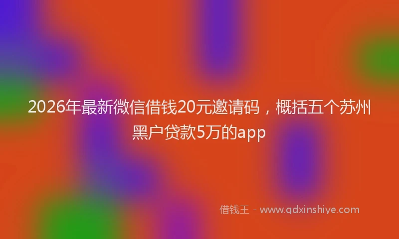 2026年最新微信借钱20元邀请码，概括五个苏州黑户贷款5万的app