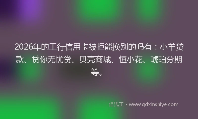 2026年的工行信用卡被拒能换别的吗有：小羊贷款、贷你无忧贷、贝壳商城、恒小花、琥珀分期等。